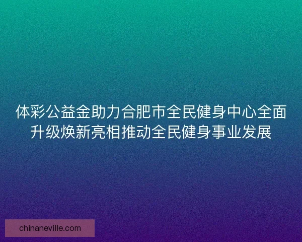 体彩公益金助力合肥市全民健身中心全面升级焕新亮相推动全民健身事业发展