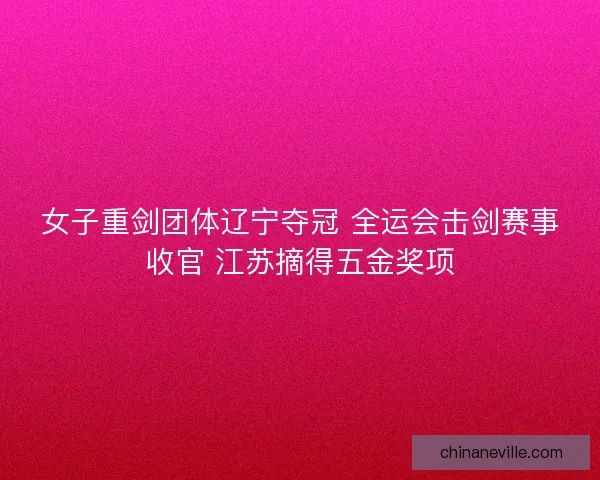 女子重剑团体辽宁夺冠 全运会击剑赛事收官 江苏摘得五金奖项