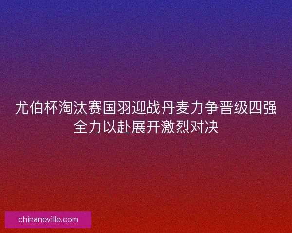 尤伯杯淘汰赛国羽迎战丹麦力争晋级四强全力以赴展开激烈对决